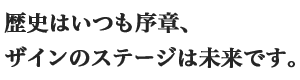 歴史はいつも序章、ザインのステージは未来です。